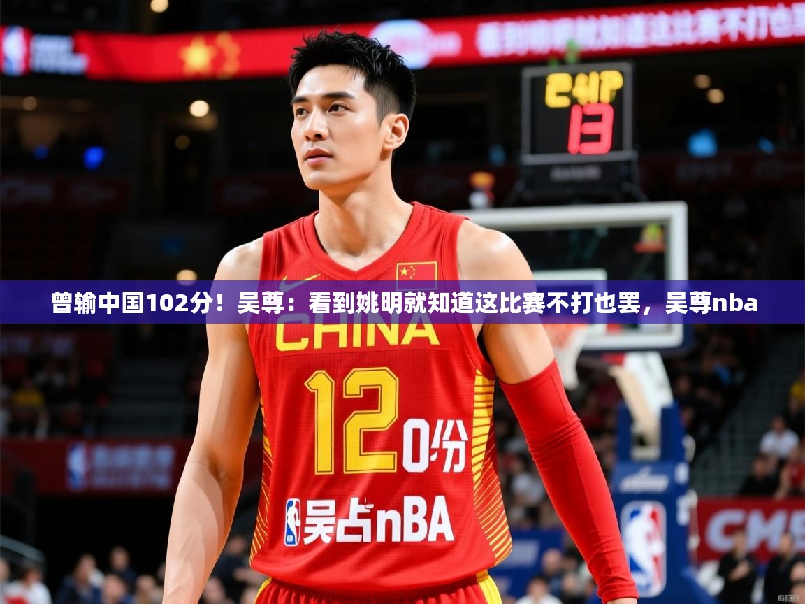 2025华体会登录曾输中国102分！吴尊：看到姚明就知道这比赛不打也罢，吴尊nba  第2张