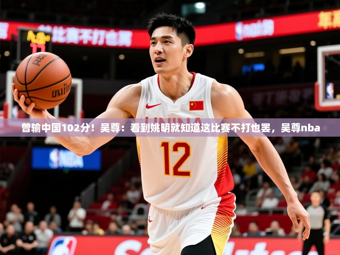 2025华体会登录曾输中国102分！吴尊：看到姚明就知道这比赛不打也罢，吴尊nba  第3张
