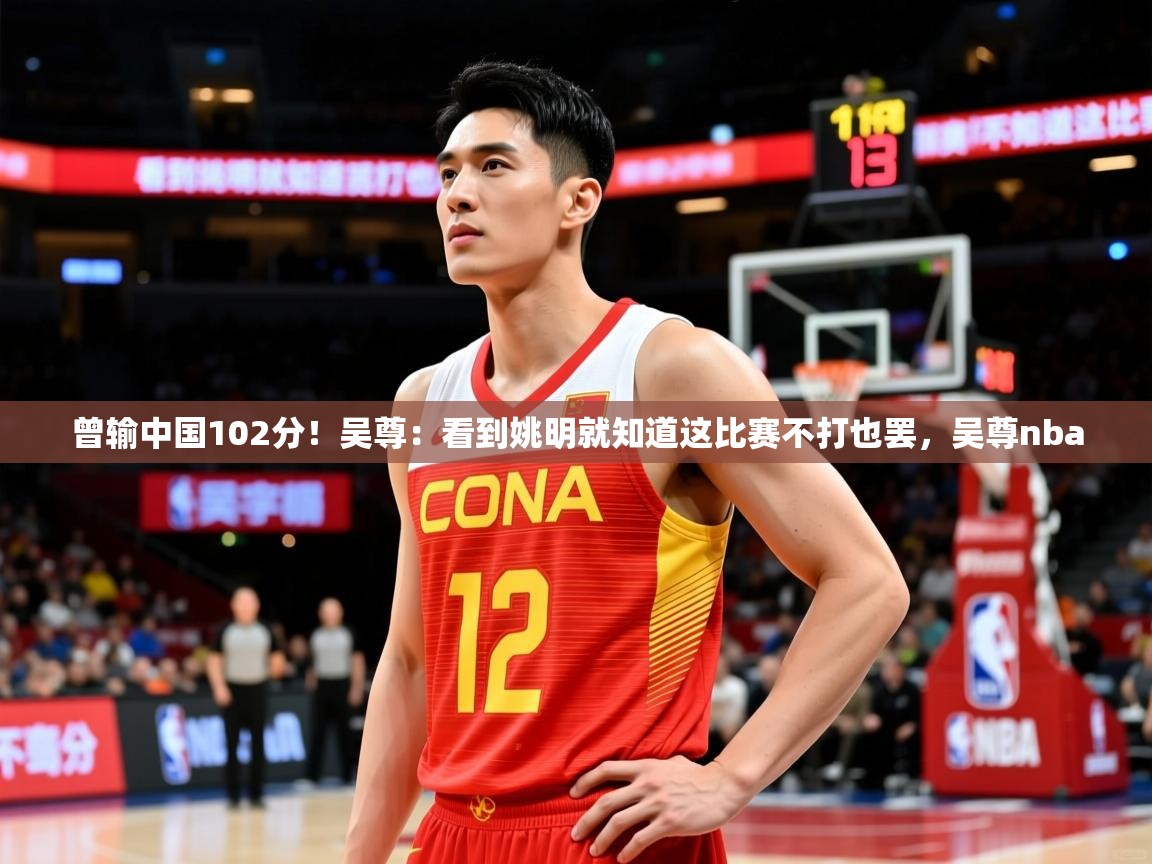 2025华体会登录曾输中国102分！吴尊：看到姚明就知道这比赛不打也罢，吴尊nba  第4张