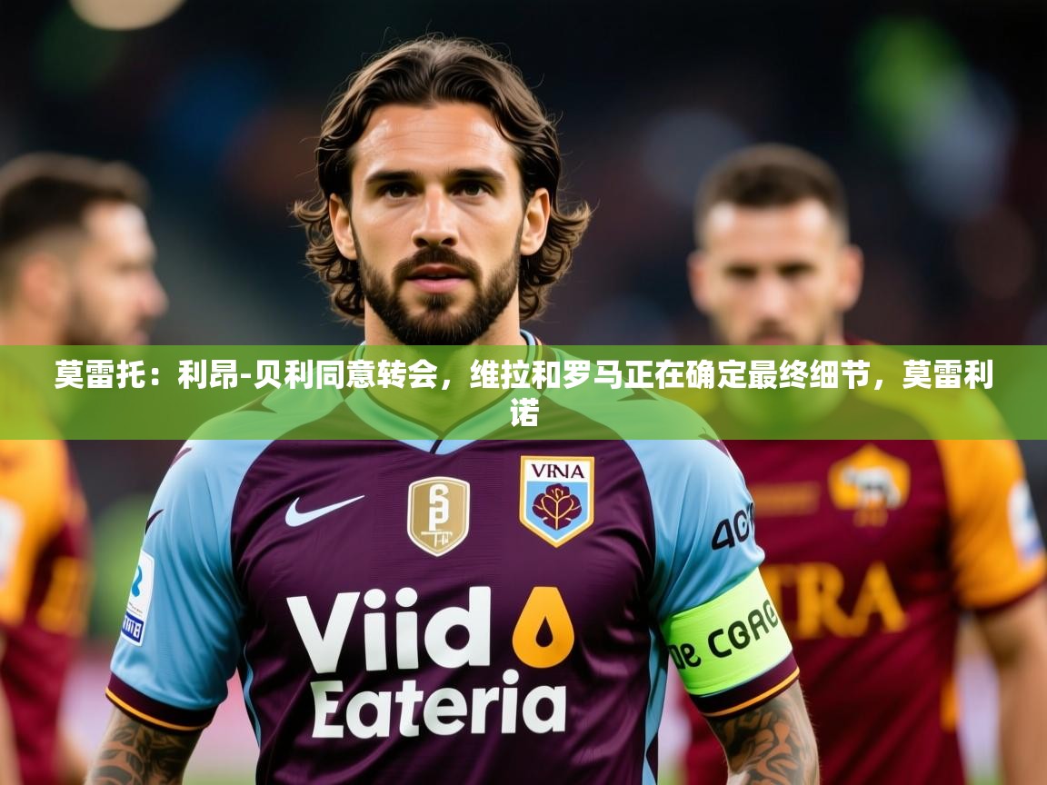 2025华体会登录手机版最新莫雷托：利昂-贝利同意转会，维拉和罗马正在确定最终细节，莫雷利诺  第1张