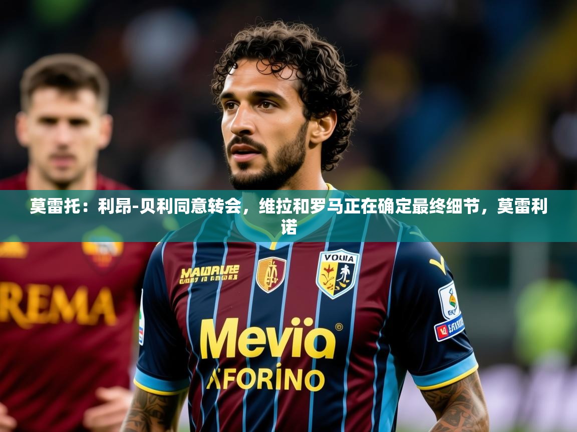 2025华体会登录手机版最新莫雷托：利昂-贝利同意转会，维拉和罗马正在确定最终细节，莫雷利诺  第2张
