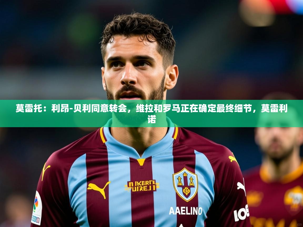 2025华体会登录手机版最新莫雷托：利昂-贝利同意转会，维拉和罗马正在确定最终细节，莫雷利诺  第3张