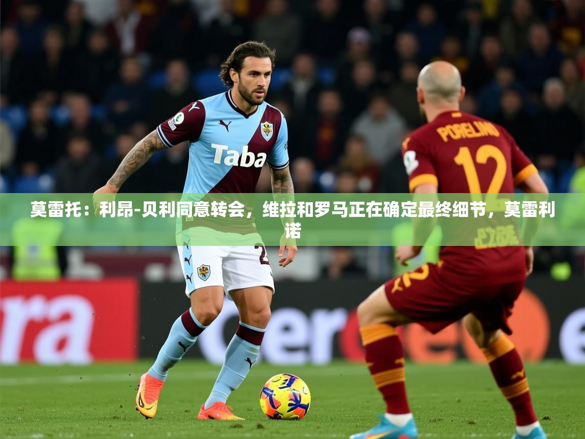 2025华体会登录手机版最新莫雷托：利昂-贝利同意转会，维拉和罗马正在确定最终细节，莫雷利诺  第4张