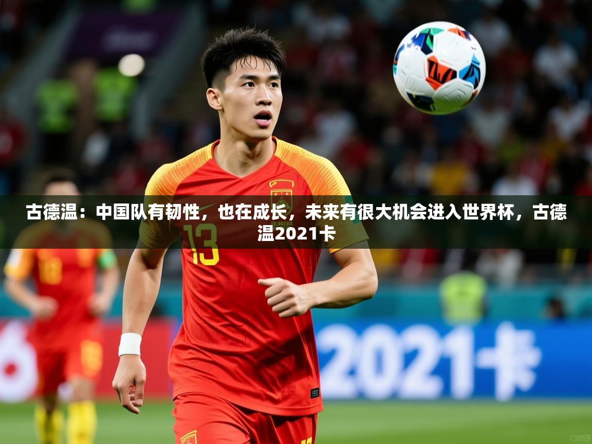 2025华体会登录最新地址古德温:中国队有韧性,也在成长,未来有很大机会进入世界杯,古德温2021卡 第1张