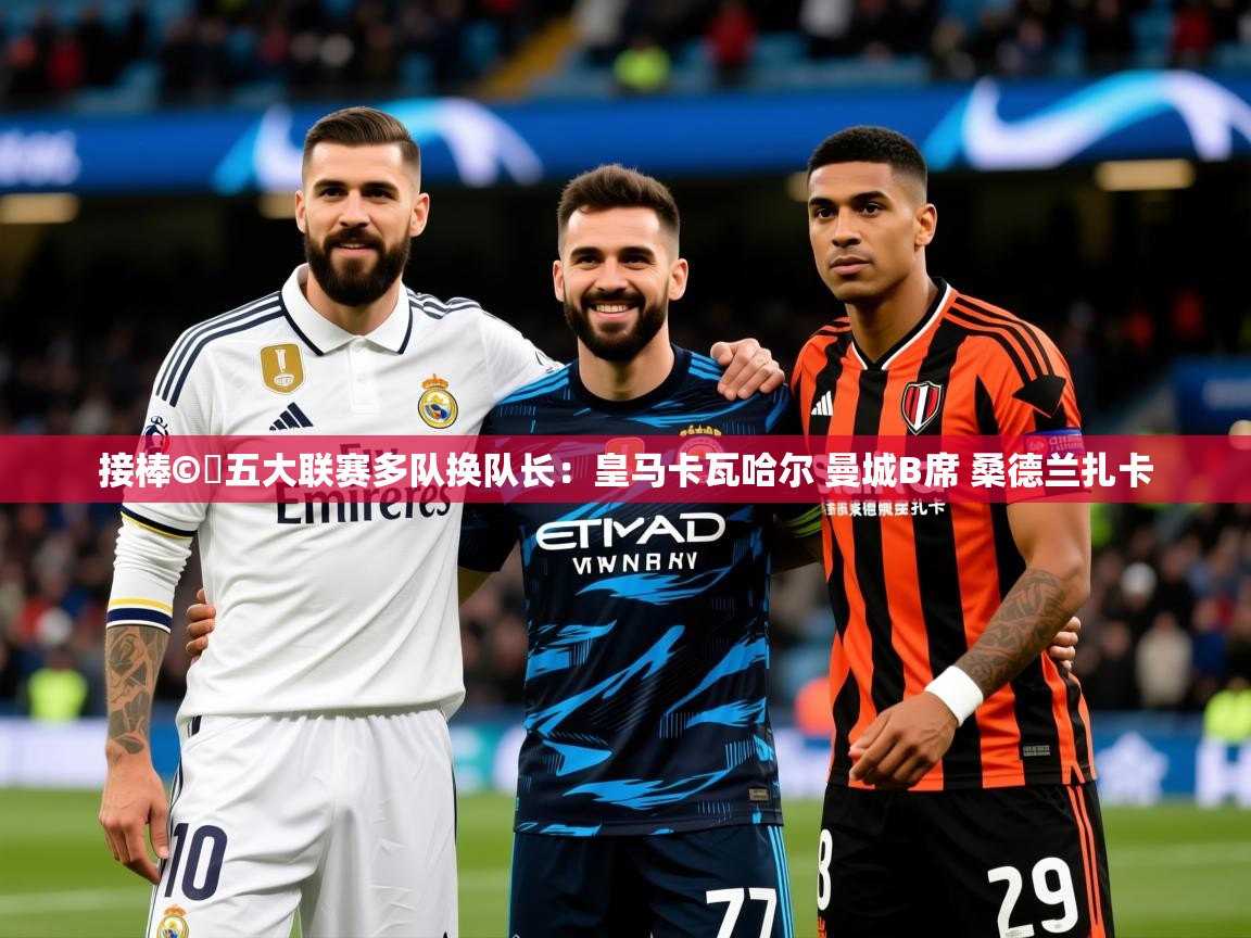 2025华体会体育平台靠谱吗接棒©️五大联赛多队换队长:皇马卡瓦哈尔 曼城B席 桑德兰扎卡 第1张