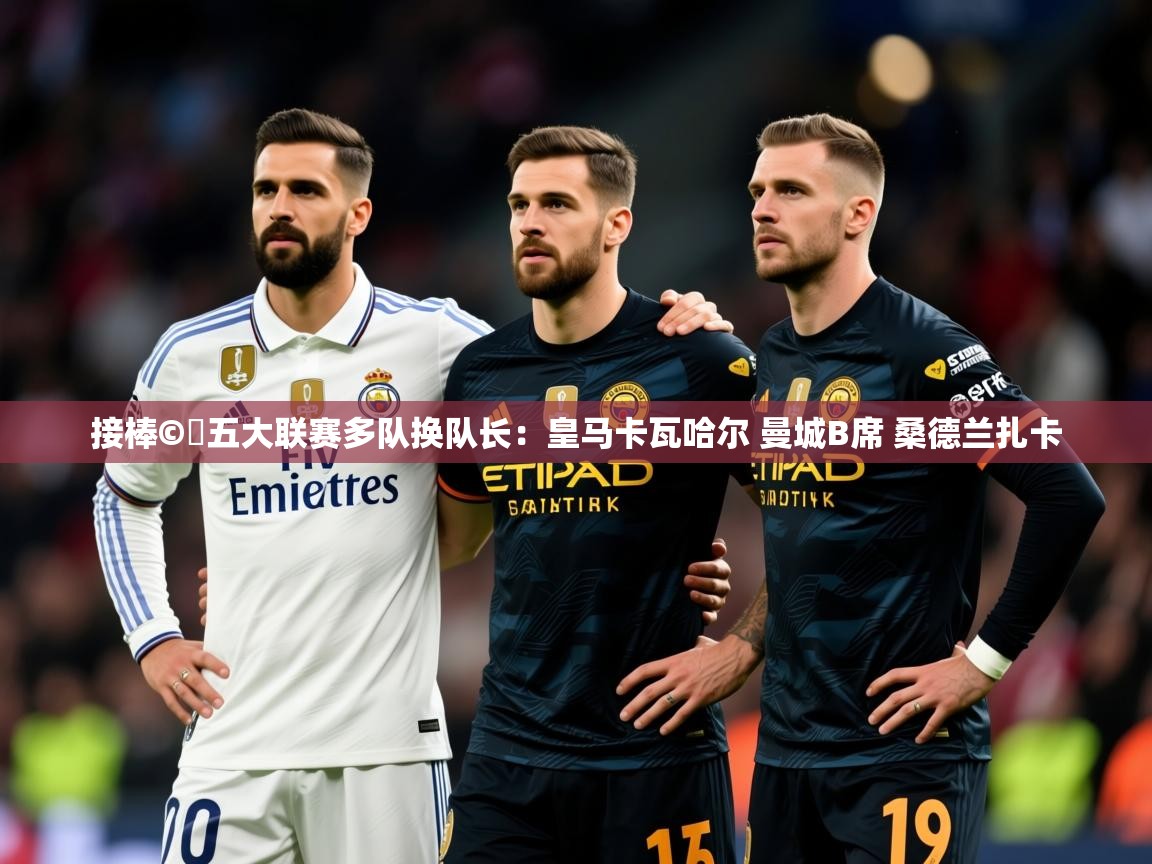 2025华体会体育平台靠谱吗接棒©️五大联赛多队换队长:皇马卡瓦哈尔 曼城B席 桑德兰扎卡 第2张