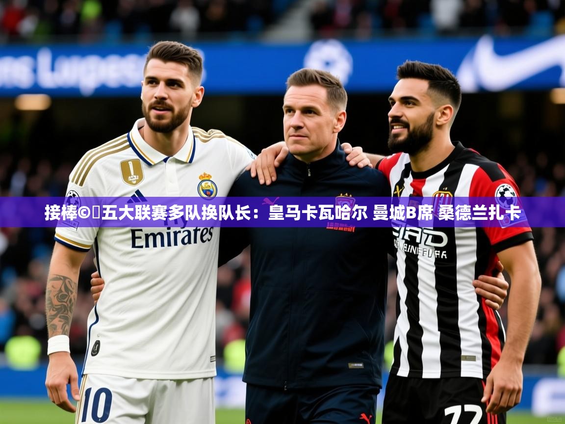 2025华体会体育平台靠谱吗接棒©️五大联赛多队换队长:皇马卡瓦哈尔 曼城B席 桑德兰扎卡 第3张