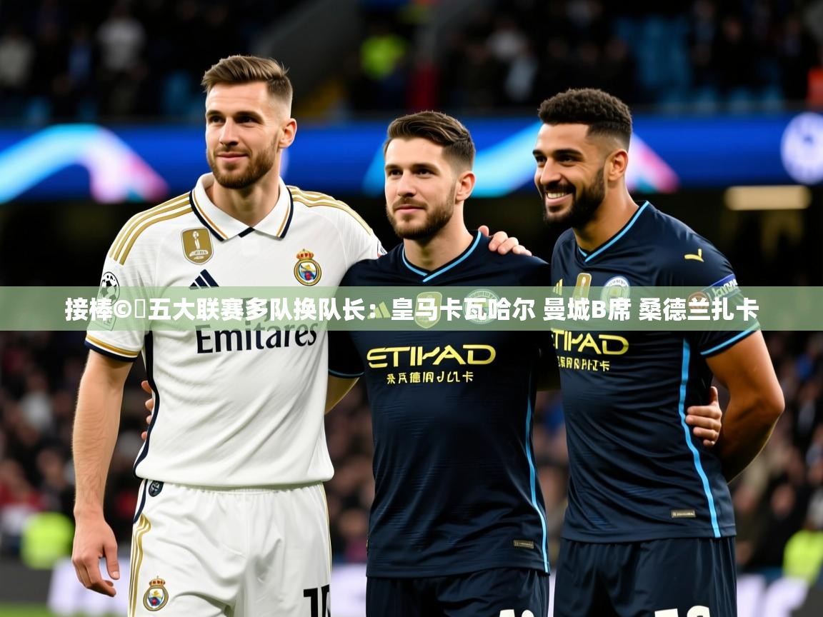 2025华体会体育平台靠谱吗接棒©️五大联赛多队换队长:皇马卡瓦哈尔 曼城B席 桑德兰扎卡 第4张