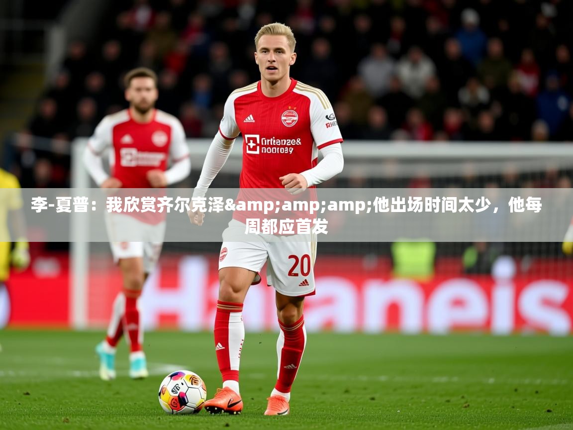 2025华体会体育网站赞助的国米李-夏普：我欣赏齐尔克泽&amp;amp;他出场时间太少，他每周都应首发  第3张