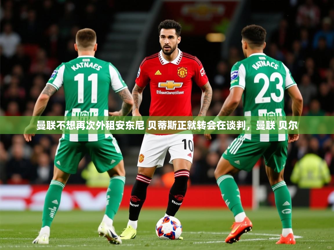 2025华体体育app曼联不想再次外租安东尼 贝蒂斯正就转会在谈判，曼联 贝尔  第3张