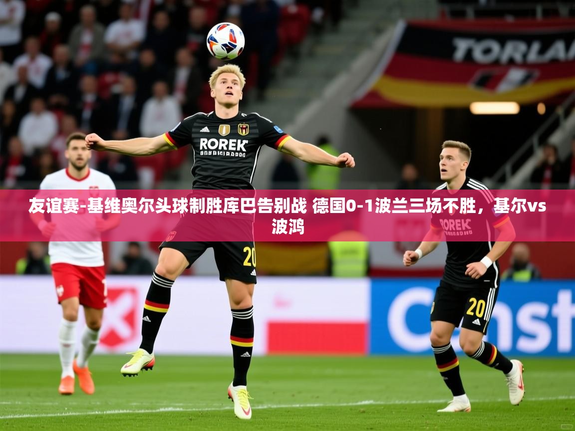 2025华体会体育app友谊赛-基维奥尔头球制胜库巴告别战 德国0-1波兰三场不胜,基尔vs波鸿 第3张