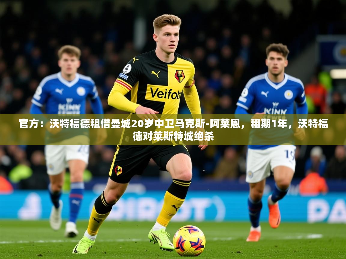 2025华体会体育官方：沃特福德租借曼城20岁中卫马克斯-阿莱恩，租期1年，沃特福德对莱斯特城绝杀  第3张